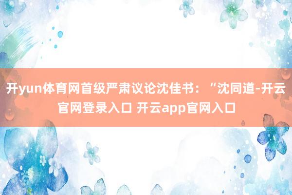 开yun体育网首级严肃议论沈佳书：“沈同道-开云官网登录入口 开云app官网入口