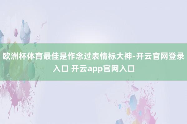 欧洲杯体育最佳是作念过表情标大神-开云官网登录入口 开云app官网入口