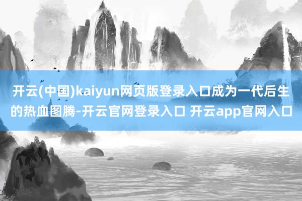 开云(中国)kaiyun网页版登录入口成为一代后生的热血图腾-开云官网登录入口 开云app官网入口