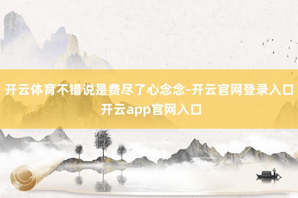 开云体育不错说是费尽了心念念-开云官网登录入口 开云app官网入口