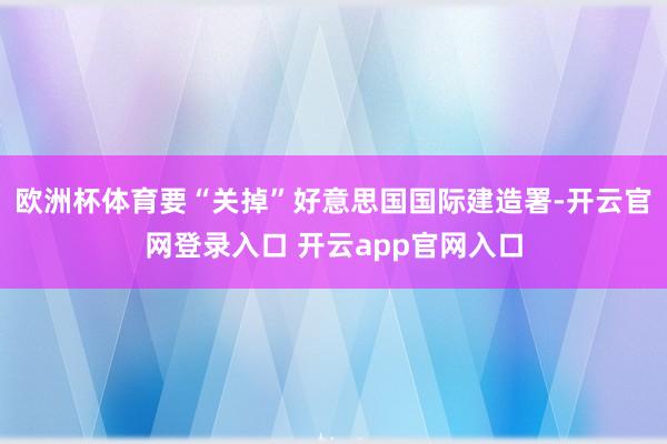 欧洲杯体育要“关掉”好意思国国际建造署-开云官网登录入口 开云app官网入口