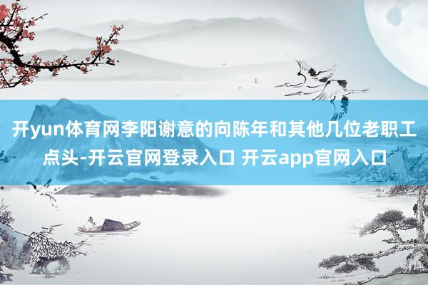 开yun体育网李阳谢意的向陈年和其他几位老职工点头-开云官网登录入口 开云app官网入口