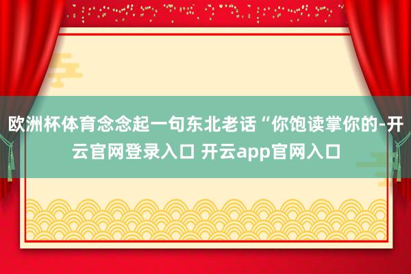 欧洲杯体育念念起一句东北老话“你饱读掌你的-开云官网登录入口 开云app官网入口