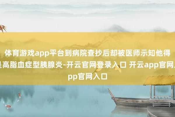 体育游戏app平台到病院查抄后却被医师示知他得的是高脂血症型胰腺炎-开云官网登录入口 开云app官网入口