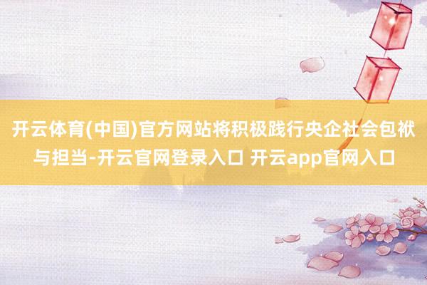 开云体育(中国)官方网站将积极践行央企社会包袱与担当-开云官网登录入口 开云app官网入口