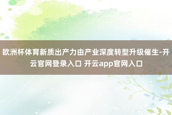 欧洲杯体育新质出产力由产业深度转型升级催生-开云官网登录入口 开云app官网入口