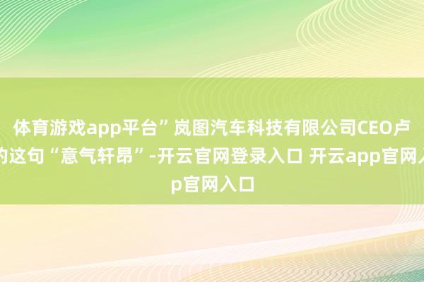 体育游戏app平台”岚图汽车科技有限公司CEO卢放的这句“意气轩昂”-开云官网登录入口 开云app官网入口