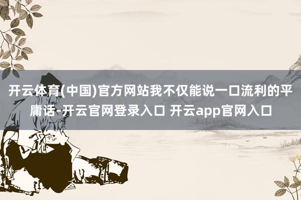 开云体育(中国)官方网站我不仅能说一口流利的平庸话-开云官网登录入口 开云app官网入口