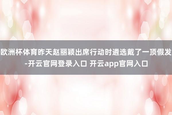 欧洲杯体育昨天赵丽颖出席行动时遴选戴了一顶假发-开云官网登录入口 开云app官网入口