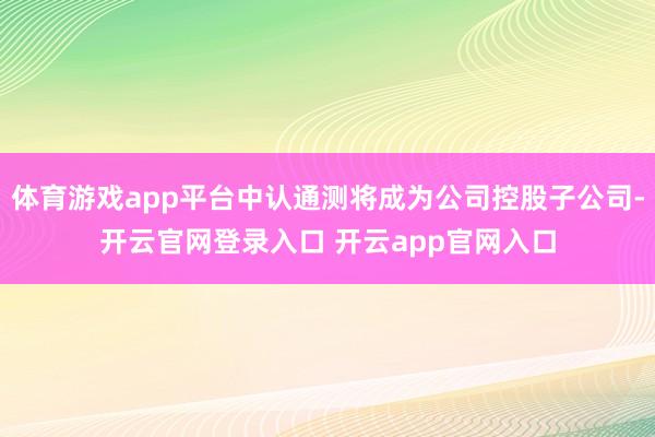 体育游戏app平台中认通测将成为公司控股子公司-开云官网登录入口 开云app官网入口
