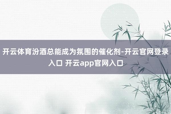开云体育汾酒总能成为氛围的催化剂-开云官网登录入口 开云app官网入口