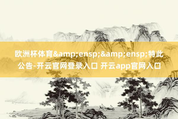 欧洲杯体育  特此公告-开云官网登录入口 开云app官网入口