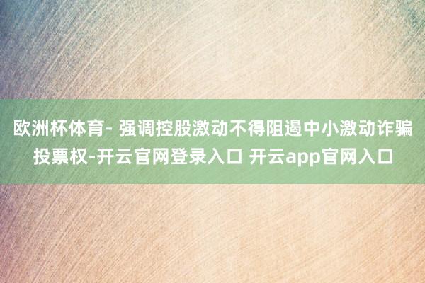 欧洲杯体育- 强调控股激动不得阻遏中小激动诈骗投票权-开云官网登录入口 开云app官网入口