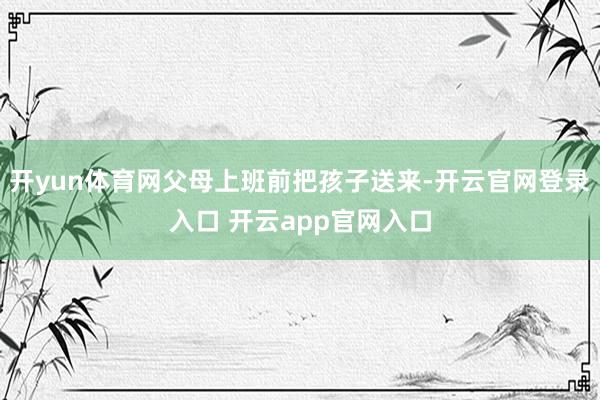 开yun体育网父母上班前把孩子送来-开云官网登录入口 开云app官网入口