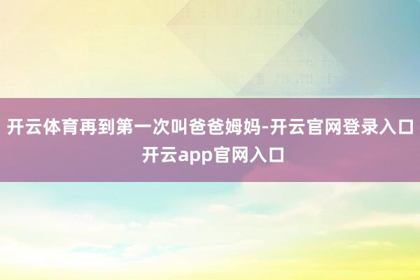 开云体育再到第一次叫爸爸姆妈-开云官网登录入口 开云app官网入口