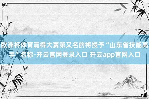 欧洲杯体育赢得大赛第又名的将授予“山东省技能高手”名称-开云官网登录入口 开云app官网入口