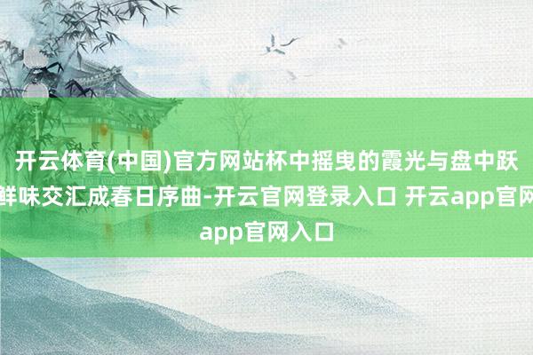 开云体育(中国)官方网站杯中摇曳的霞光与盘中跃动的鲜味交汇成春日序曲-开云官网登录入口 开云app官网入口