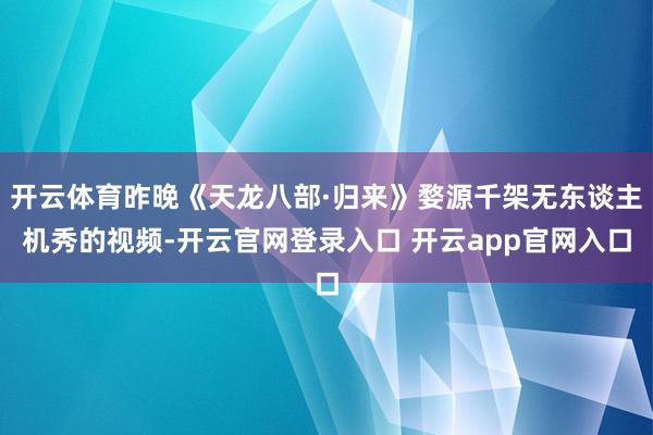 开云体育昨晚《天龙八部·归来》婺源千架无东谈主机秀的视频-开云官网登录入口 开云app官网入口