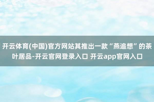 开云体育(中国)官方网站其推出一款“燕追想”的茶叶居品-开云官网登录入口 开云app官网入口