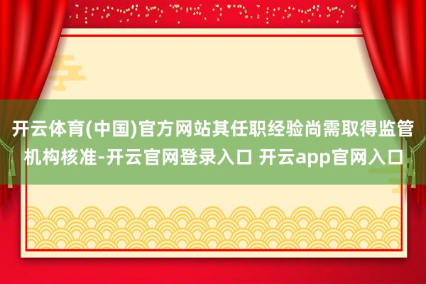 开云体育(中国)官方网站其任职经验尚需取得监管机构核准-开云官网登录入口 开云app官网入口