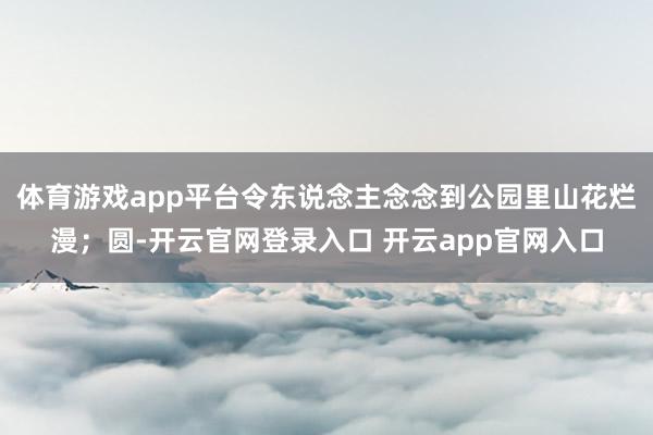 体育游戏app平台令东说念主念念到公园里山花烂漫；圆-开云官网登录入口 开云app官网入口