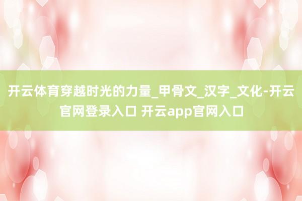 开云体育穿越时光的力量_甲骨文_汉字_文化-开云官网登录入口 开云app官网入口
