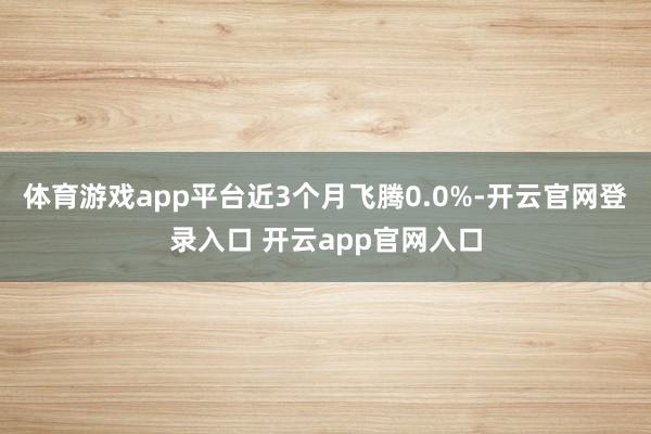体育游戏app平台近3个月飞腾0.0%-开云官网登录入口 开云app官网入口