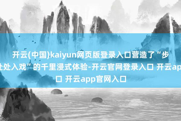开云(中国)kaiyun网页版登录入口营造了“步步有景、处处入戏”的千里浸式体验-开云官网登录入口 开云app官网入口