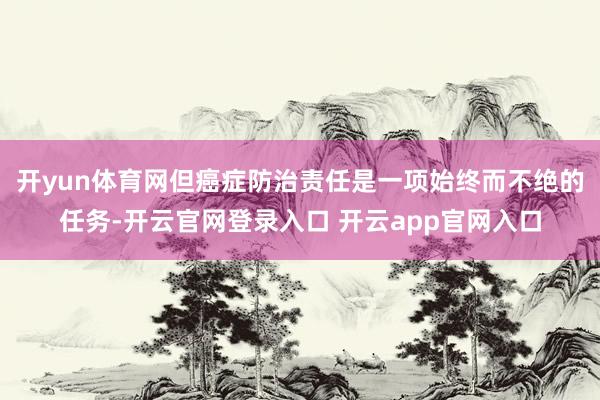 开yun体育网但癌症防治责任是一项始终而不绝的任务-开云官网登录入口 开云app官网入口