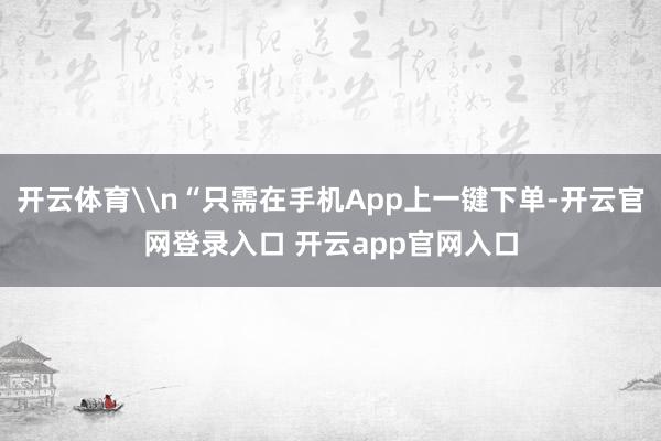 开云体育\n“只需在手机App上一键下单-开云官网登录入口 开云app官网入口