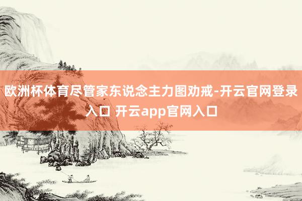 欧洲杯体育尽管家东说念主力图劝戒-开云官网登录入口 开云app官网入口