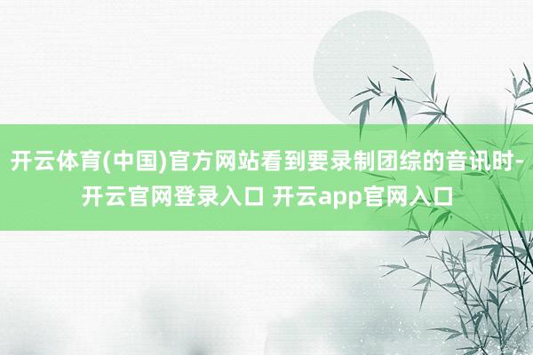 开云体育(中国)官方网站看到要录制团综的音讯时-开云官网登录入口 开云app官网入口