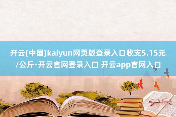 开云(中国)kaiyun网页版登录入口收支5.15元/公斤-开云官网登录入口 开云app官网入口