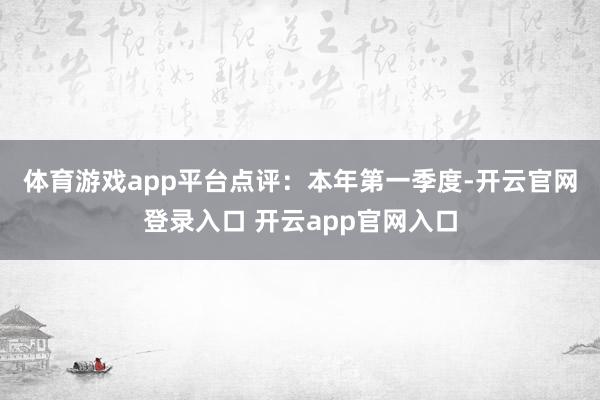 体育游戏app平台　　点评：本年第一季度-开云官网登录入口 开云app官网入口