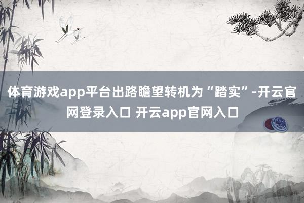 体育游戏app平台出路瞻望转机为“踏实”-开云官网登录入口 开云app官网入口