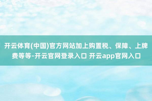 开云体育(中国)官方网站加上购置税、保障、上牌费等等-开云官网登录入口 开云app官网入口