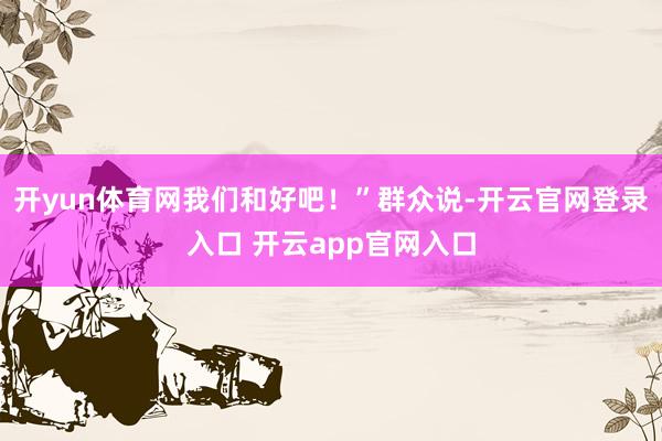 开yun体育网我们和好吧！”群众说-开云官网登录入口 开云app官网入口