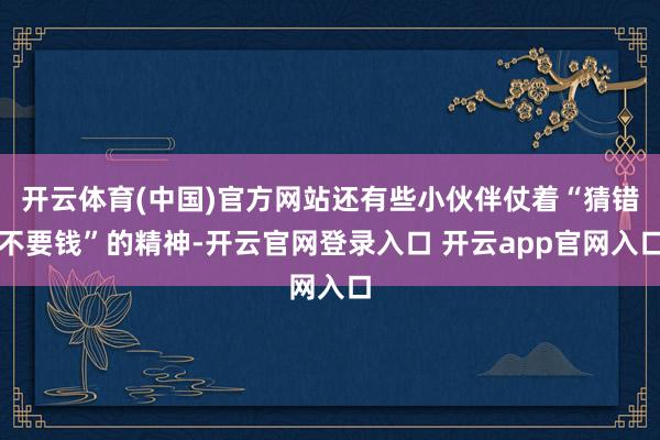 开云体育(中国)官方网站还有些小伙伴仗着“猜错不要钱”的精神-开云官网登录入口 开云app官网入口