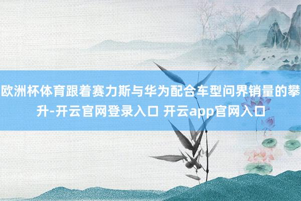 欧洲杯体育跟着赛力斯与华为配合车型问界销量的攀升-开云官网登录入口 开云app官网入口