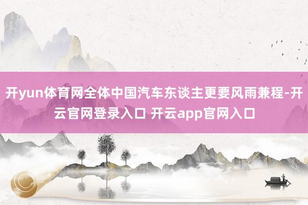 开yun体育网全体中国汽车东谈主更要风雨兼程-开云官网登录入口 开云app官网入口