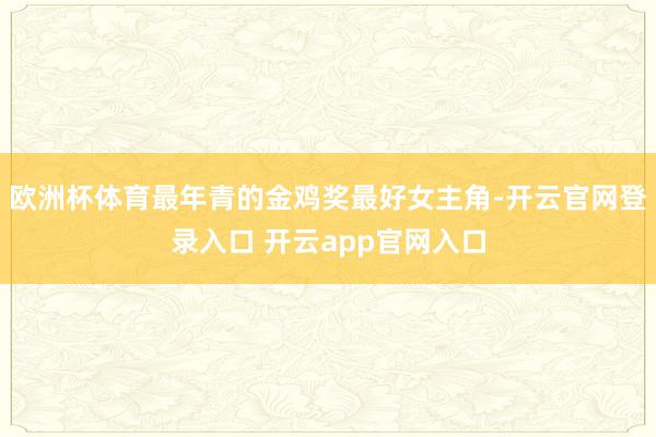 欧洲杯体育最年青的金鸡奖最好女主角-开云官网登录入口 开云app官网入口