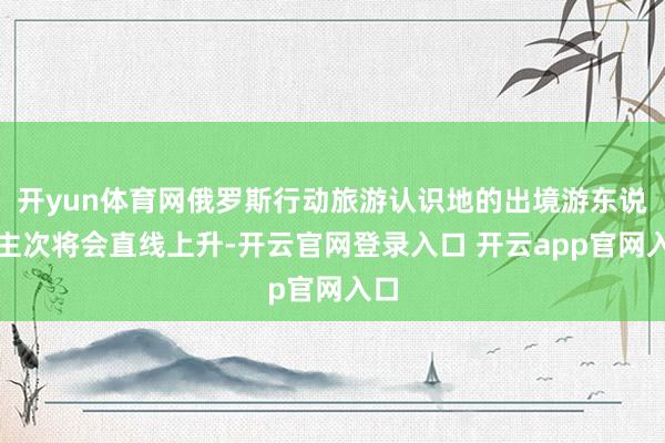 开yun体育网俄罗斯行动旅游认识地的出境游东说念主次将会直线上升-开云官网登录入口 开云app官网入口