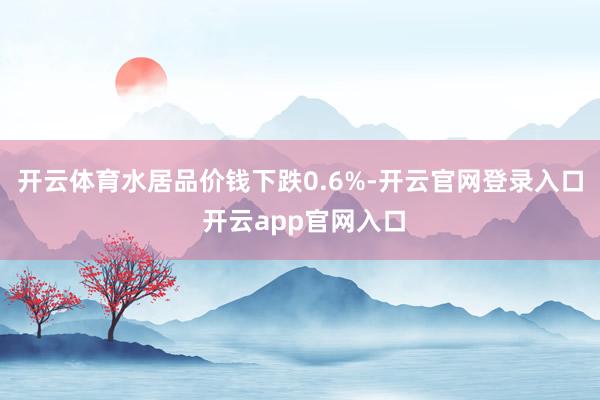 开云体育水居品价钱下跌0.6%-开云官网登录入口 开云app官网入口