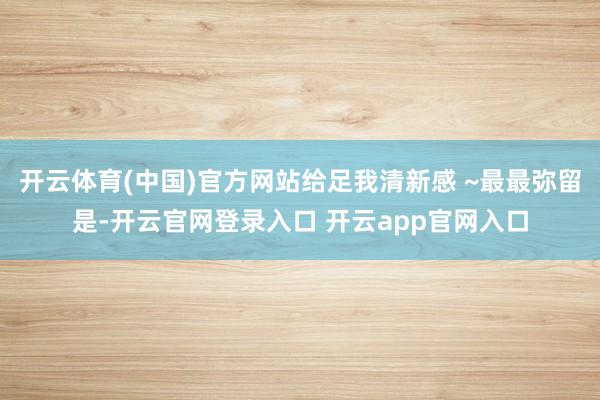 开云体育(中国)官方网站给足我清新感 ~最最弥留是-开云官网登录入口 开云app官网入口