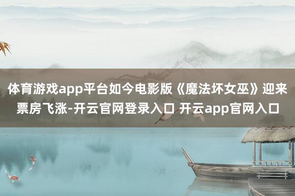 体育游戏app平台如今电影版《魔法坏女巫》迎来票房飞涨-开云官网登录入口 开云app官网入口