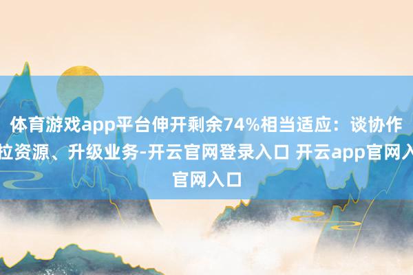 体育游戏app平台伸开剩余74%相当适应：谈协作、拉资源、升级业务-开云官网登录入口 开云app官网入口