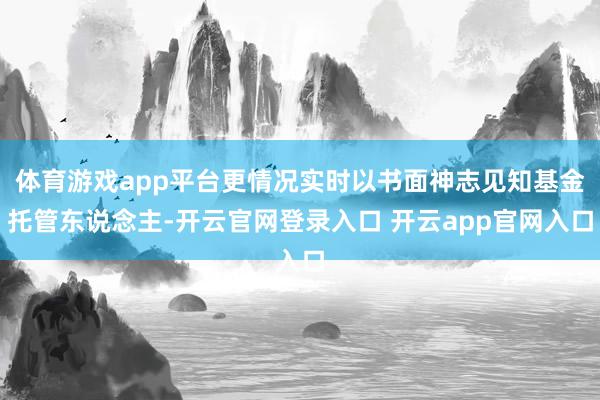 体育游戏app平台更情况实时以书面神志见知基金托管东说念主-开云官网登录入口 开云app官网入口