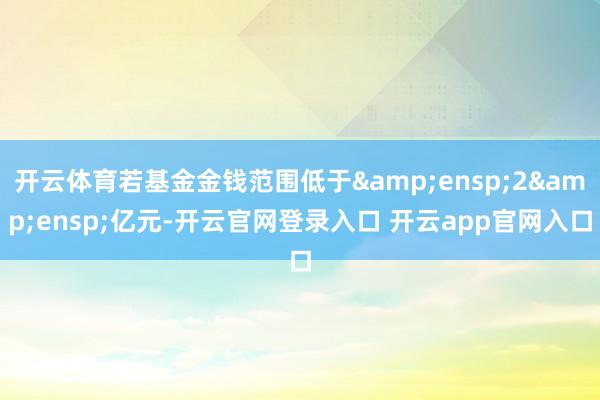 开云体育若基金金钱范围低于&ensp;2&ensp;亿元-开云官网登录入口 开云app官网入口