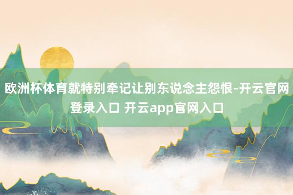 欧洲杯体育就特别牵记让别东说念主怨恨-开云官网登录入口 开云app官网入口