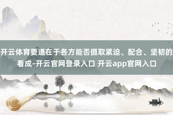 开云体育要道在于各方能否摄取紧迫、配合、坚韧的看成-开云官网登录入口 开云app官网入口